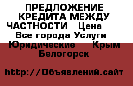 ПРЕДЛОЖЕНИЕ КРЕДИТА МЕЖДУ ЧАСТНОСТИ › Цена ­ 0 - Все города Услуги » Юридические   . Крым,Белогорск